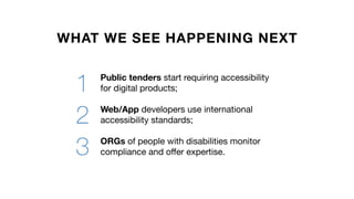 WHAT WE SEE HAPPENING NEXT
Public tenders start requiring accessibility
for digital products;
Web/App developers use international
accessibility standards;
ORGs of people with disabilities monitor
compliance and offer expertise.
1
2
3
 