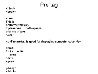1
Pre tag<html>
<body>
<pre>
This is
preformatted text.
It preserves both spaces
and line breaks.
</pre>
<p>The pre tag is good for displaying computer code:</p>
<pre>
for i = 1 to 10
print i
next i
</pre>
</body>
</html>
 