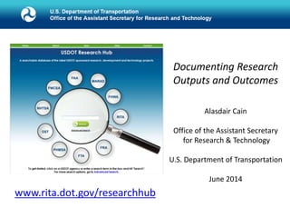 Documenting Research
Outputs and Outcomes
Alasdair Cain
Office of the Assistant Secretary
for Research & Technology
U.S. Department of Transportation
June 2014
www.rita.dot.gov/researchhub
 