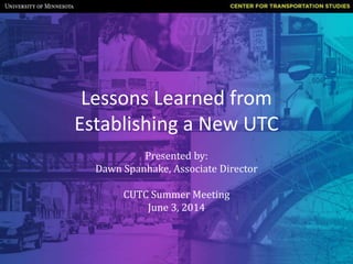 Lessons Learned from
Establishing a New UTC
Presented by:
Dawn Spanhake, Associate Director
CUTC Summer Meeting
June 3, 2014
 