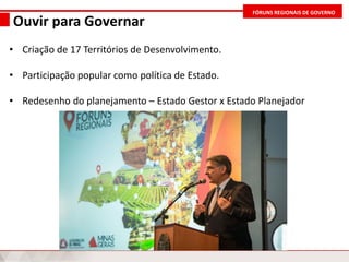 FÓRUNS REGIONAIS DE GOVERNO
Ouvir para Governar
• Criação de 17 Territórios de Desenvolvimento.
• Participação popular como política de Estado.
• Redesenho do planejamento – Estado Gestor x Estado Planejador
 