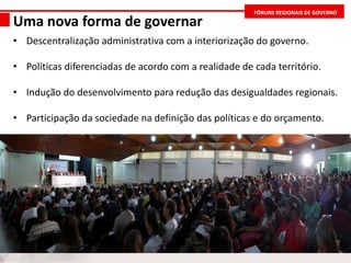 FÓRUNS REGIONAIS DE GOVERNO
Uma nova forma de governar
• Descentralização administrativa com a interiorização do governo.
• Políticas diferenciadas de acordo com a realidade de cada território.
• Indução do desenvolvimento para redução das desigualdades regionais.
• Participação da sociedade na definição das políticas e do orçamento.
 