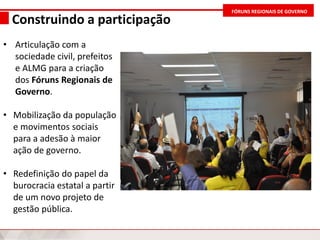 FÓRUNS REGIONAIS DE GOVERNO
Construindo a participação
• Articulação com a
sociedade civil, prefeitos
e ALMG para a criação
dos Fóruns Regionais de
Governo.
• Mobilização da população
e movimentos sociais
para a adesão à maior
ação de governo.
• Redefinição do papel da
burocracia estatal a partir
de um novo projeto de
gestão pública.
 