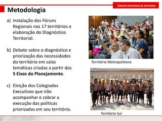 FÓRUNS REGIONAIS DE GOVERNO
Metodologia
a) Instalação dos Fóruns
Regionais nos 17 territórios e
elaboração do Diagnóstico
Territorial.
b) Debate sobre o diagnóstico e
priorização das necessidades
do território em salas
temáticas criadas a partir dos
5 Eixos do Planejamento.
c) Eleição dos Colegiados
Executivos que irão
acompanhar e cobrar a
execução das políticas
priorizadas em seu território.
Território Sul
Território Metropolitano
 
