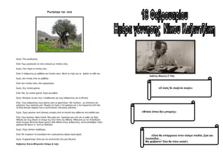 Διβάνης Μαρίνος Ε΄Τάξη
Ρωτήσαμε την ελιά
Εμείς: Πού μεγάλωσες;
Ελιά: Έχω μεγαλώσει σε έναν ελαιώνα με πολλές ελιές.
Εμείς: Πού πήγαν οι ελίτσες σου;
Ελιά: Ο άνθρωπος με ράβδισε και έπεσαν κάτω. Μετά τις πήρε για να βγάλει το λάδι του.
Εμείς: Δεν πονάς όταν σε ραβδίζει;
Ελιά: Δεν πονάω τόσο, όσο γαργαλιέμαι.
Εμείς: Ζεις πολλά χρόνια;
Ελιά: Ναι, ζω πολλά χρόνια. Είμαι αιωνόβια!
Εμείς: Μπορείς να μου πεις τι αισθάνεσαι για τους ανθρώπους και τα δέντρα;
Ελιά: Τους ανθρώπους τους αγαπώ γιατί με φροντίζουν .Με ποτίζουν , με λιπαίνουν και
μαζεύουν τους καρπούς μου. Νομίζω ότι είμαι η πιο χρήσιμη και η πιο σημαντική από όλα
τα άλλα δέντρα παρόλο που κι αυτά κάνουν νόστιμους καρπούς.
Εμείς: Έχεις ακούσει ποτέ κάποιες ιστορίες από τα πουλιά που κάθονται στα κλαδιά σου;
Ελιά: Έχω ακούσει πάρα πολλά. Μια μέρα ένα περιστέρι μου είπε για το μύθο της θεάς
Αθηνάς και πως έδωσε το όνομα της στην πόλη της Αθήνας. Μάλωναν με τον Ποσειδώνα
αλλά ευτυχώς δίνοντας δώρο εμένα η θεά Αθηνά στους ανθρώπους, αυτοί κατάλαβαν πόσο
χρήσιμη θα ήμουν γι΄ αυτό με διάλεξαν.
Εμείς: Έχεις κάποιο πρόβλημα;
Ελιά: Με ενοχλούν τα καυσαέρια και ο μολυσμένος αέρας καμιά φορά.
Εμείς: Ευχαριστούμε πολύ για την συνέντευξη που μας έδωσες!
Καβαλίνη Έλενα-Μπρεσάνι Κλάρα Δ΄ταξη
«Ο λαός δε σώζεται σώζει»
«Φτάσε όπου δεν μπορείς»
«Όσο θα υπάρχουνε στον κόσμο παιδιά, ζώα και
λουλούδια…
Μη φοβάστε! Όλα θα πάνε καλά!»
 