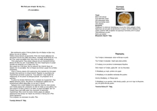 Μια δική μου ιστορία θα σας πω…
«Το κουταβάκι»
Μια ηλιόλουστη μέρα ο Γιάννης βγήκε έξω στο δρόμο να βρει τους
φίλους του και να παίξουν.
Καθώς έτρεχε άκουσε μια φωνούλα. Ήταν ένα πνιχτό γάβγισμα και
ακουγόταν κοντά στον κάδο σκουπιδιών. πλησίασε δειλά δειλά και τι να
δει! Ένα μικρό κουταβάκι ήταν πίσω από τον κάδο απορριμμάτων.
Ήταν χαριτωμένο! .Είχε μαύρο τρίχωμα και μια στρογγυλή άσπρη
βούλα στο δεξί του μάτι. Συγκινήθηκε που ήταν παραιτημένο το μικρό
σκυλάκι και σκέφτηκε να το πάρει σπίτι του.
Μα η μαμά του τι θα έλεγε; Θα τον μάλωνε! Δεν έπρεπε όμως να
αφήσει έτσι το κουταβάκι. Θα το έπαιρνε και έλπιζε η μαμά του να δείξει
κατανόηση.
Όταν ο Γιάννης γύρισε σπίτι κρατώντας στην αγκαλιά του ένα μικρό
σκυλάκι όλοι έμεινα με το στόμα ανοικτό. Άρχισαν τις ερωτήσεις και
περισσότερο ρωτούσε η μαμά του. Τους εξήγησε τι είχε συμβεί και
παίρνοντας το πιο γλυκό του βλέμμα ρώτησε αν μπορούσε να το
κρατήσει.
Τα μάτια του άνοιξαν διάπλατα όταν η μητέρα του συμφώνησε. Είχε
βέβαια κάποιους όρους. Να κάνουν τα απαραίτητα εμβόλια και την
αποκλειστική ευθύνη φροντίδας να την έχει ο Γιάννης.
Πράγματι έτσι κι έγινε! Βέβαια στην αρχή δεν ήταν και τόσο εύκολο,
γιατί πολλές φορές δεν μπορούσε να πάει να παίξει με τους φίλους του
γιατί έπρεπε να κάνει μπάνιο ή να ταΐσει το μικρό κουταβάκι. Δεν τον
πείραζε όμως γιατί κάθε μέρα που περνούσε το αγαπούσε
περισσότερο. Μα κι αυτό του έκανε πολλές χαρές και γάβγιζε
χαρούμενα όταν άνοιγε την πόρτα του σπιτιού ο Γιάννης και ο Ρίκο
γίνανε αχώριστοι!
Έτσι ονόμασε τον καινούριο του φίλο, Ρίκο.
Γκιούζη Αλίσια Ε΄ Τάξη
Συνταγή
Τηγανίτες
Υλικά
Μισό κιλό αλεύρι
Ένα φακελάκι μαγιά
250 γραμμάρια γάλα
Μισό κουταλάκι αλάτι
Λίγη ζάχαρη
Εκτέλεση
Πλάθουμε τα υλικά και προσέχουμε να μη γίνει πολύ μαλακή η ζύμη.
Αφήνουμε για μια ώρα να φουσκώσει το μίγμα. Κατόπιν βάζουμε στο
τηγάνι μπόλικο λάδι να βράσει και ρίχνουμε κουταλιές από το μίγμα.
Πασπαλίζουμε με μέλι.
Καλή μας όρεξη!
Μπρεσάνι Λίζα Β΄ Τάξη
Παροιμίες
Του Γενάρη η καλοκαιριά, ούλα τα δέντρα τα γελά.
Του Γενάρη το φεγγάρι, παρά ώρα μέρα μοιάζει.
Ο Γενάρης κι αν γεννάται το καλοκαιριού θυμάται.
Χιόνι πέφτει το Γενάρη, χαρές θα’ ναι του Αλωνάρη.
Ο Φλεβάρης με νερό, μπαίνει στο χορό.
Ο Φλεβάρης κι αν φλεβίσει καλοκαίρι θα μυρίσει.
Ζεστός Φλεβάρης ,το Πάσχα κρύο.
Ο Φλεβάρης κι αν χιονίσει, πάλι άνοιξη μυρίζει ,μα κι αν τύχει να θυμώσει,
μες στα χιόνια θα μας χώσει.
Τσούπα Ελένη ΣΤ΄ Τάξη
 