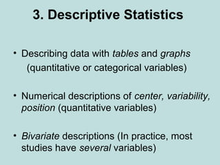 3. Descriptive Statistics
• Describing data with tables and graphs
(quantitative or categorical variables)
• Numerical descriptions of center, variability,
position (quantitative variables)
• Bivariate descriptions (In practice, most
studies have several variables)
 