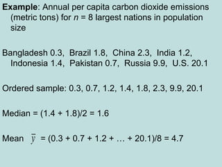 Example: Annual per capita carbon dioxide emissions
(metric tons) for n = 8 largest nations in population
size
Bangladesh 0.3, Brazil 1.8, China 2.3, India 1.2,
Indonesia 1.4, Pakistan 0.7, Russia 9.9, U.S. 20.1
Ordered sample: 0.3, 0.7, 1.2, 1.4, 1.8, 2.3, 9.9, 20.1
Median = (1.4 + 1.8)/2 = 1.6
Mean = (0.3 + 0.7 + 1.2 + … + 20.1)/8 = 4.7y
 