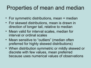 Properties of mean and median
• For symmetric distributions, mean = median
• For skewed distributions, mean is drawn in
direction of longer tail, relative to median
• Mean valid for interval scales, median for
interval or ordinal scales
• Mean sensitive to “outliers” (median often
preferred for highly skewed distributions)
• When distribution symmetric or mildly skewed or
discrete with few values, mean preferred
because uses numerical values of observations
 