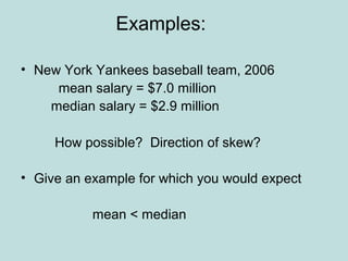 Examples:
• New York Yankees baseball team, 2006
mean salary = $7.0 million
median salary = $2.9 million
How possible? Direction of skew?
• Give an example for which you would expect
mean < median
 