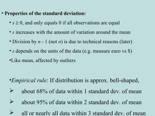 • Properties of the standard deviation:
• s ≥ 0, and only equals 0 if all observations are equal
• s increases with the amount of variation around the mean
• Division by n - 1 (not n) is due to technical reasons (later)
• s depends on the units of the data (e.g. measure euro vs $)
•Like mean, affected by outliers
•Empirical rule: If distribution is approx. bell-shaped,
 about 68% of data within 1 standard dev. of mean
 about 95% of data within 2 standard dev. of mean
 all or nearly all data within 3 standard dev. of mean
 