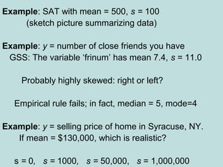Example: SAT with mean = 500, s = 100
(sketch picture summarizing data)
Example: y = number of close friends you have
GSS: The variable ‘frinum’ has mean 7.4, s = 11.0
Probably highly skewed: right or left?
Empirical rule fails; in fact, median = 5, mode=4
Example: y = selling price of home in Syracuse, NY.
If mean = $130,000, which is realistic?
s = 0, s = 1000, s = 50,000, s = 1,000,000
 