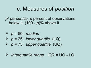 c. Measures of position
pth
percentile: p percent of observations
below it, (100 - p)% above it.
 p = 50: median
 p = 25: lower quartile (LQ)
 p = 75: upper quartile (UQ)
 Interquartile range IQR = UQ - LQ
 