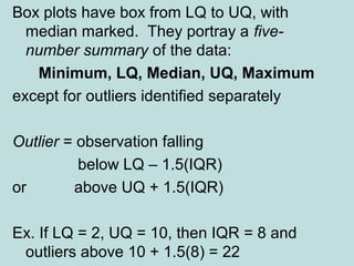 Box plots have box from LQ to UQ, with
median marked. They portray a five-
number summary of the data:
Minimum, LQ, Median, UQ, Maximum
except for outliers identified separately
Outlier = observation falling
below LQ – 1.5(IQR)
or above UQ + 1.5(IQR)
Ex. If LQ = 2, UQ = 10, then IQR = 8 and
outliers above 10 + 1.5(8) = 22
 
