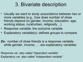 3. Bivariate description
• Usually we want to study associations between two or
more variables (e.g., how does number of close
friends depend on gender, income, education, age,
working status, rural/urban, religiosity…)
• Response variable: the outcome variable
• Explanatory variable(s): defines groups to compare
Ex.: number of close friends is a response variable,
while gender, income, … are explanatory variables
Response var. also called “dependent variable”
Explanatory var. also called “independent variable”
 