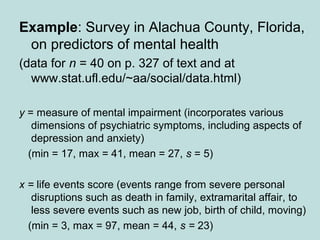 Example: Survey in Alachua County, Florida,
on predictors of mental health
(data for n = 40 on p. 327 of text and at
www.stat.ufl.edu/~aa/social/data.html)
y = measure of mental impairment (incorporates various
dimensions of psychiatric symptoms, including aspects of
depression and anxiety)
(min = 17, max = 41, mean = 27, s = 5)
x = life events score (events range from severe personal
disruptions such as death in family, extramarital affair, to
less severe events such as new job, birth of child, moving)
(min = 3, max = 97, mean = 44, s = 23)
 