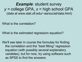 Example: student survey
y = college GPA, x = high school GPA
(data at www.stat.ufl.edu/~aa/social/data.html)
What is the correlation?
What is the estimated regression equation?
We’ll see later in course the formulas for finding
the correlation and the “best fitting” regression
equation (with possibly several explanatory
variables), but for now, try using software such
as SPSS to find the answers.
 