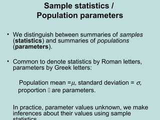 Sample statistics /
Population parameters
• We distinguish between summaries of samples
(statistics) and summaries of populations
(parameters).
• Common to denote statistics by Roman letters,
parameters by Greek letters:
Population mean =µ, standard deviation = σ,
proportion  are parameters.
In practice, parameter values unknown, we make
inferences about their values using sample
 