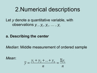 2.Numerical descriptions
Let y denote a quantitative variable, with
observations y1 , y2 , y3 , … , yn
a. Describing the center
Median: Middle measurement of ordered sample
Mean:
1 2 ... n iy y y y
y
n n
+ + + Σ
= =
 