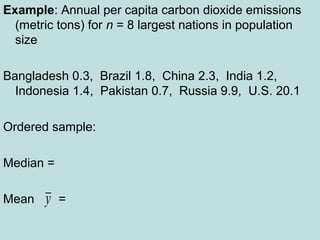Example: Annual per capita carbon dioxide emissions
(metric tons) for n = 8 largest nations in population
size
Bangladesh 0.3, Brazil 1.8, China 2.3, India 1.2,
Indonesia 1.4, Pakistan 0.7, Russia 9.9, U.S. 20.1
Ordered sample:
Median =
Mean =y
 