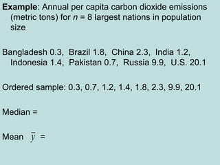 Example: Annual per capita carbon dioxide emissions
(metric tons) for n = 8 largest nations in population
size
Bangladesh 0.3, Brazil 1.8, China 2.3, India 1.2,
Indonesia 1.4, Pakistan 0.7, Russia 9.9, U.S. 20.1
Ordered sample: 0.3, 0.7, 1.2, 1.4, 1.8, 2.3, 9.9, 20.1
Median =
Mean =y
 