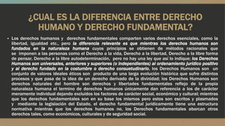 ¿CUAL ES LA DIFERENCIA ENTRE DERECHO
HUMANO Y DERECHO FUNDAMENTAL?
▪ Los derechos humanos y derechos fundamentales comparten varios derechos esenciales, como la
libertad, igualdad etc., pero la diferencia relevante es que mientras los derechos humanos son
fundados en la naturaleza humana cuyos principios se obtienen de métodos racionales que
se imponen a las personas como el Derecho a la vida, Derecho a la libertad, Derecho a la libre forma
de pensar, Derecho a la libre autodeterminación, pero no hay una ley que así lo indique; los Derechos
Humanos son universales, anteriores y superiores (o independientes) al ordenamiento jurídico positivo
y al derecho fundado en la costumbre o derecho consuetudinario, los Derechos Humanos son un
conjunto de valores ideales éticos son producto de una larga evolución histórica que sufre distintos
procesos y que pasa de la idea de un derecho derivado de la divinidad; los Derechos Humanos son
derechos naturales del hombre son derechos y libertades fundamentales reflejo de la propia
naturaleza humana el termino de derechos humanos únicamente dan referencia a los de carácter
meramente individual dejando excluidos los factores de carácter social, económico y cultural; mientras
que los derechos fundamentales son en su base los mismos pero estos son escritos y plasmados
y mediante la legislación del Estado, el derecho fundamental jurídicamente tiene una estructura
normativa mientras que los derechos humanos no, los Derechos fundamentales abarcan otros
derechos tales, como económicos, culturales y de seguridad social.
 