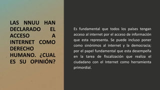 LAS NNUU HAN
DECLARADO EL
ACCESO A
INTERNET COMO
DERECHO
HUMANO. ¿CUAL
ES SU OPINIÓN?
Es fundamental que todos los países tengan
acceso al internet por el acceso de información
que esta representa. Se puede incluso poner
como sinónimos al internet y la democracia;
por el papel fundamental que esta desempeña
en la tarea de fiscalización que realiza el
ciudadano con el Internet como herramienta
primordial.
 