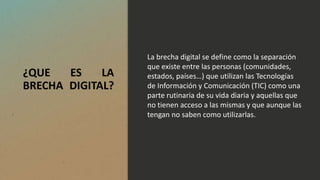 ¿QUE ES LA
BRECHA DIGITAL?
La brecha digital se define como la separación
que existe entre las personas (comunidades,
estados, países…) que utilizan las Tecnologías
de Información y Comunicación (TIC) como una
parte rutinaria de su vida diaria y aquellas que
no tienen acceso a las mismas y que aunque las
tengan no saben como utilizarlas.
 