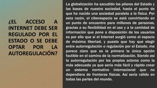¿EL ACCESO A
INTERNET DEBE SER
REGULADO POR EL
ESTADO O SE DEBE
OPTAR POR LA
AUTOREGULACIÓN?
La globalización ha sacudido los pilares del Estado y
las bases de nuestra sociedad, hasta el punto de
que ha nacido una sociedad paralela a la física. Por
esta razón, el ciberespacio se está convirtiendo en
un punto de encuentro para millones de personas,
gracias a su flexibilidad en el uso y a la cantidad de
información que pone a disposición de los usuarios
es por ello que si el Internet surgió como el espacio
de máxima libertad, y puesto que hay que elegir
entre autorregulación o regulación por el Estado, me
parece claro que es la primera la única opción
factible en el camino de la normalización. Siendo así
la autorregulación por los propios actores como la
más adecuada ya que sería más fácil y rápido crear
un sistema normativo internacional que no
dependiera de fronteras físicas. Así sería válido en
todas las partes del mundo.
 