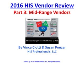 2016 HIS Vendor Review
Part 3: Mid-Range Vendors
© 2016 by H.I.S. Professionals, LLC, all rights reserved.
By Vince Ciotti & Susan Pouzar
HIS Professionals, LLC
Meditech Paragon NTT Data Medhost Q-Med
 