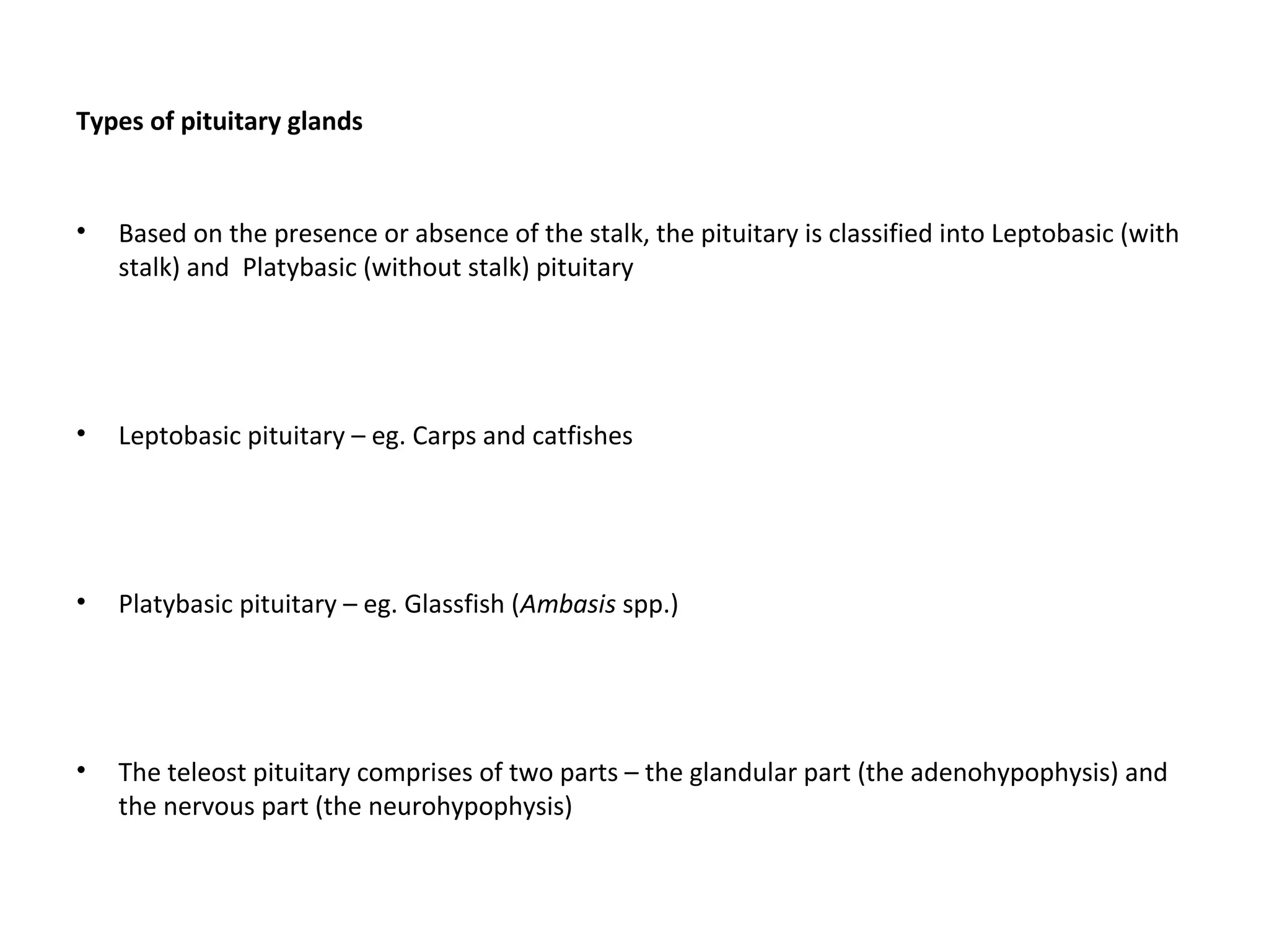 Types of pituitary glands
• Based on the presence or absence of the stalk, the pituitary is classified into Leptobasic (with
stalk) and Platybasic (without stalk) pituitary
• Leptobasic pituitary – eg. Carps and catfishes
• Platybasic pituitary – eg. Glassfish (Ambasis spp.)
• The teleost pituitary comprises of two parts – the glandular part (the adenohypophysis) and
the nervous part (the neurohypophysis)
 