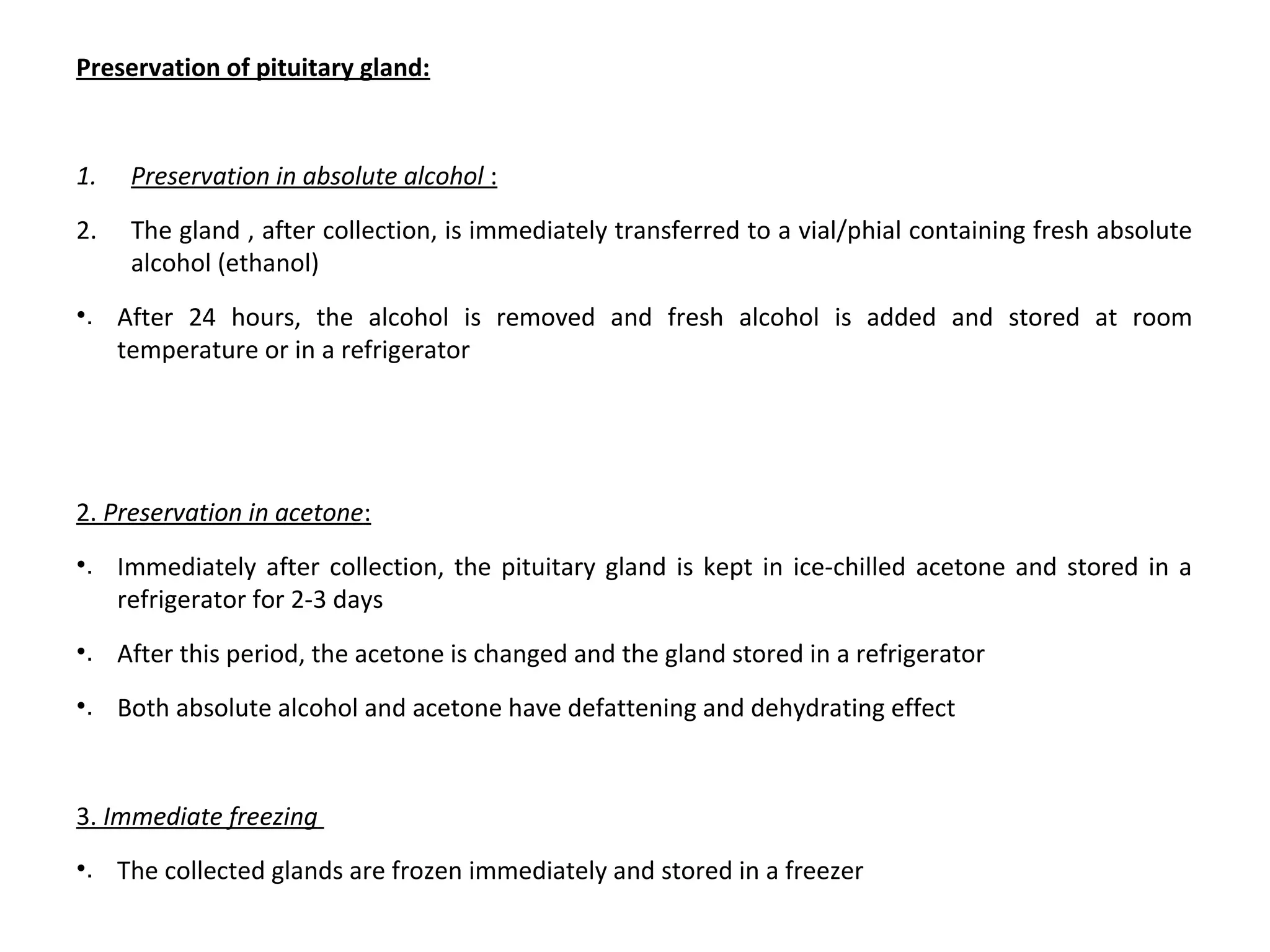 Preservation of pituitary gland:
1. Preservation in absolute alcohol :
2. The gland , after collection, is immediately transferred to a vial/phial containing fresh absolute 
alcohol (ethanol)
•. After  24  hours,  the  alcohol  is  removed  and  fresh  alcohol  is  added  and  stored  at  room 
temperature or in a refrigerator
2. Preservation in acetone:
•. Immediately after collection, the pituitary gland is kept in ice-chilled acetone and stored in a 
refrigerator for 2-3 days
•. After this period, the acetone is changed and the gland stored in a refrigerator
•. Both absolute alcohol and acetone have defattening and dehydrating effect
3. Immediate freezing 
•. The collected glands are frozen immediately and stored in a freezer
 