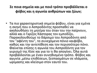 Σε ποια σημεία και με ποιό τρόπο προβάλλεται ο
φόβος και η αγωνία ανθρώπων και ζώων;
• Τα πιο χαρακτηριστικά σημεία φόβου, είναι για εμένα
η σκηνή που ο Ασπροδόντης προσπαθεί να
ακολουθήσει τη μητέρα του όταν του την παίρνουν,
αλλά και ο Γκρίζος Κάστορας τον εμποδίζει.
Παρακολουθούμε το δάρσιμο του Ασπροδόντη από
τον "αφέντη του", το συνεχόμενο πόνιο καιφόβο,
καθώς και την αντεπίθεση και τον περισσότερο πόνο.
Φαίνεται επίσης η αγωνία του Ασπροδόντη για τον
γυρισμό της Κίσε και για το τι θα απογίνει. Όλα αυτά
προβάλλονται με έναν συνηθισμένο τρόπο. Φόβος και
αγωνία ,μέσω επιθέσεων, ξεσπασμάτων σε κλάματα,
ωρίμασης και κλείσιμο στον εαυτό του.
 