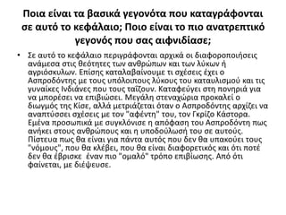 Ποια είναι τα βασικά γεγονότα που καταγράφονται
σε αυτό το κεφάλαιο; Ποιο είναι το πιο ανατρεπτικό
γεγονός που σας αιφνιδίασε;
• Σε αυτό το κεφάλαιο περιγράφονται αρχικά οι διαφοροποιήσεις
ανάμεσα στις θεότητες των ανθρώπων και των λύκων ή
αγριόσκυλων. Επίσης καταλαβαίνουμε τι σχέσεις έχει ο
Ασπροδόντης με τους υπόλοιπους λύκους του καταυλισμού και τις
γυναίκες Ινδιάνες που τους ταΐζουν. Καταφεύγει στη πονηριά για
να μπορέσει να επιβιώσει. Μεγάλη στεναχώρια προκαλεί ο
διωγμός της Κίσε, αλλά μετριάζεται όταν ο Ασπροδόντης αρχίζει να
αναπτύσσει σχέσεις με τον "αφέντη" του, τον Γκρίζο Κάστορα.
Εμένα προσωπικά με συγκλόνισε η απόφαση του Ασπροδόντη πως
ανήκει στους ανθρώπους και η υποδούλωσή του σε αυτούς.
Πίστευα πως θα είναι για πάντα αυτός που δεν θα υπακούει τους
"νόμους", που θα κλέβει, που θα είναι διαφορετικός και ότι ποτέ
δεν θα έβρισκε έναν πιο "ομαλό" τρόπο επιβίωσης. Από ότι
φαίνεται, με διέψευσε.
 