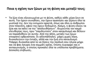 Ποια η σχέση των ζώων με τη φύση και μεταξύ τους;
• Τα ζώα είναι εξοικειωμένα με τη φύση, καθώς κάθε μέρα ζουν σε
αυτή. Την έχουν συνηθίσει, την έχουν αγαπήσει και ξέρουν όλα τα
μυστικά της. Δεν την εκτιμούν αρκετά, όπως και όλοι οι άνθρωποι
στον πλανήτη, αφού την έχουν δεδομένη. Ακόμη, η φύση ελκύει τα
ζώα και τα καλεί να την "ακολουθήσουν". Θυμούνται τον καιρό
ελευθερίας τους, πριν "παγιδευτούν" στον καταυλισμό και θέλουν
να παραδοθούν σε αυτήν. Από την άλλη, μεταξύ των ζώων
επικρατεί εχθρικότητα. Οι αλλεπάλληλες μάχες χωρίς λόγο,
δυσκολεύουν την ένταξη, αλλά και την ζωή στο καταυλισμό.
Υπάρχει δυσκολία από το να ζήσεις την παιδική σου ηλικία μέχρι
και να φας ήσυχος ένα κομμάτι κρέας. Επίσης κυριαρχεί και ο
ανταγωνισμός, ο οποίος προκαλεί όλα τα υπόλοιπα προβλήματα.
Δύσκολη επιβίωση..
 