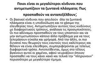 Ποιοι είναι οι μεγαλύτεροι κίνδυνοι που
αντιμετωπίζουν τα ζωντανά πλάσματα; Πως
προσπαθούν να ανταπεξέλθουν;
• Οι βασικοί κίνδυνοι που απειλούν όλα τα ζωντανά
πλάσματα είναι η υποδούλωση και το χάσιμο της
ελευθερίας τους. Αντιμετωπίζουν αυτούς τους κινδύνους
με διαφορετικούς τρόπους, ανάλογα τις προσωπικότητες.
Οι πιο αδύναμοι προσπαθούν να τους υποστούν και να
μην αντιμετωπίσουν κάποιο άλλο πρόβλημα για να τους
ξεπεράσουν εύκολα και γρήγορά. Από την άλλη, οι πιο
δυνατοί που θεωρούν τους εαυτούς τους καλύτερους και
θέλουν να είναι ελεύθεροι, συμπεριφέρονται με τελείως
διαφορετικό τρόπο. Αντεπιτίθενται, όμως στο τέλους
βγαίνουν αυτοί οι χαμένοι, αφού νευριάζουν όποιον
προσπαθεί να τους κάνει κακό και τελικά την "πληρώνουν"
περισσότερο με μεγαλύτερο τίμημα.
 