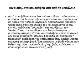 Συναισθήματα και σκέψεις σας από το κεφάλαιο
• Αυτό το κεφάλαιο είναι ένα από τα καθοριστικότερα για τη
συνέχεια του βιβλίου, αφού τα γεγονότα που συμβαίνουν
σε αυτό είναι πολύ σημαντικά. Ο Ασπροδόντης αποκτάει
τρόπο ζωής, χάνει τη μητέρα του και παραμένει με την
ελπίδα, καθώς και "συμπαθεί" και αποδέχεται τον
"αφέντη" του. Η ευαισθησία του Ασπροδόντη και τα
συναισθήματά μας κάνουν να καταλάβουμε πως τα σκυλιά
δεν είναι αναίσθητα! Θέλουν φροντίδα και αγάπη και η
παραμικρή αντίδραση τους σταματάει όταν αρχίζει μια πιο
στοργική συμπεριφορά. Ένα κεφάλαιο με βαθύ νόημα, που
δείχνει της αξία της ελευθερίας, της ζωής, καθώς και το
πόσο σημαντικοί είναι οι γονείς μας!
 