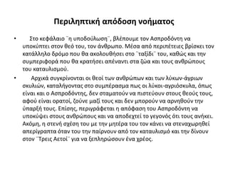 Περιληπτική απόδοση νοήματος
• Στο κεφάλαιο ¨η υποδούλωση¨, βλέπουμε τον Ασπροδόντη να
υποκύπτει στον θεό του, τον άνθρωπο. Μέσα από περιπέτειες βρίσκει τον
κατάλληλο δρόμο που θα ακολουθήσει στο ¨ταξίδι¨ του, καθώς και την
συμπεριφορά που θα κρατήσει απέναντι στα ζώα και τους ανθρώπους
του καταυλισμού.
• Αρχικά συγκρίνονται οι θεοί των ανθρώπων και των λύκων-άγριων
σκυλιών, καταλήγοντας στο συμπέρασμα πως οι λύκοι-αγριόσκυλα, όπως
είναι και ο Ασπροδόντης, δεν σταματούν να πιστεύουν στους θεούς τους,
αφού είναι ορατοί, ζούνε μαζί τους και δεν μπορούν να αρνηθούν την
ύπαρξή τους. Επίσης, περιγράφεται η απόφαση του Ασπροδόντη να
υποκύψει στους ανθρώπους και να αποδεχτεί το γεγονός ότι τους ανήκει.
Ακόμη, η στενή σχέση του με την μητέρα του τον κάνει να στεναχωρηθεί
απερίγραπτα όταν του την παίρνουν από τον καταυλισμό και την δίνουν
στον ¨Τρεις Αετοί¨ για να ξεπληρώσουν ένα χρέος.
 