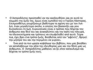 • Ο Ασπροδόντης προσπαθεί να την ακολουθήσει και σε αυτό το
κομμάτι της ζωής της, όμως είναι εμπόδιό του ο Γκρίζος Κάστορας.
Επιπροσθέτως γνωρίζοουμε βαθύτερα τη σχέση του με τον Λιπ-
λιπ, έναν μεγαλύτερο σκύλο, ο οποίος τον βασανίζει και ρου
δυσκολεύει τη ζωή. Συγκινητικός είναι ο τρόπος που δέχεται τον
άνθρωπο σαν θεό του και ανακαλύπτει και την καλή του πλευρά,
τα πλεονεκτήματα και τρόπους να επωφεληθεί από αυτό. Τώρα
πια, έχει βρει ένα τρόπο ζωής. Βοηθιέται από τον "αφέντη", θρηνεί
την μητέρα του και την περιμένει να γυρίσει.
• Ένα από τα πιο ωραία κεφάλαια του βιβλίου, που μας βοηθάει
να καταλάβουμε την αξία της ελευθερίας μας και την θέση μας ως
άνθρωποι. Ο Ασπροδόντης μαθαίνει να ζει στον καταυλισμό και
δέχεται το τρόπο ζωής τους.
 
