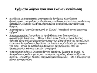 Σχήματα λόγου που σου έκαναν εντύπωση
• 8.επίθετα με ουσιαστικά: μυστηριακές δυνάμεις, πλανώμενα
φαντάσματα, σποραδικές εκδηλώσεις, επώδυνες περιπέτειες, ατελείωτη
καταδίωξη, έξυπνος κλέφτης, σαστισμένο ουρλιαχτό, κουταβίστικος
θρήνος.
• 2.μεταφορές: "να γεύεται συχνά τη θλίψη", "κατεξοχή αντικέιμενο της
έχθρας".
• 3.παρομοιώσεις: Τους έδινε το προβάδισμα σαν ένα προνόμιο
αναντίρρητα δικό τους. Όπως η Κίσε, όταν ζούσε με τους λύκους,
δελέαζε τους σκύλους παρασέρνοντάς τους μακριά από τον καταυλισμό,
έτσι και ο Ασπροδόντης ξεγέλασε τον Λιπ-λιπ ως τ΄αδισώπητα σαγόνια
της Κίσε. Όπως οι άνθρωποι έφευγαν κι ερχόντουσαν, έτσι θα
ξαναγυρνούσε κάποτε κι εκείνη στο χωριό.
• 4.προσωποποιήσεις: Ο Ασπροδόντης τρεπόταν έμμεσα σε φυγή. Ο
Ασπροδόντης κάθισε χάμω, στη σκιά μιας σημύδας, κλαψουρίζοντας
σιγανά. Σηκώθηκε, λοιπόν, τρέχοντας μουτρωμένος. Μα η θύμηση της
μάνας τον κρατούσε
 