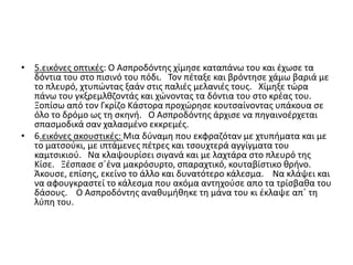 • 5.εικόνες οπτικές: Ο Ασπροδόντης χίμησε καταπάνω του και έχωσε τα
δόντια του στο πισινό του πόδι. Τον πέταξε και βρόντησε χάμω βαριά με
το πλευρό, χτυπώντας ξαάν στις παλιές μελανιές τους. Χίμηξε τώρα
πάνω του γκξρεμλθζοντάς και χώνοντας τα δόντια του στο κρέας του.
Ξοπίσω από τον Γκρίζο Κάστορα προχώρησε κουτσαίνοντας υπάκουα σε
όλο το δρόμο ως τη σκηνή. Ο Ασπροδόντης άρχισε να πηγαινοέρχεται
σπασμοδικά σαν χαλασμένο εκκρεμές.
• 6.εικόνες ακουστικές: Μια δύναμη που εκφραζόταν με χτυπήματα και με
το ματσούκι, με ιπτάμενες πέτρες και τσουχτερά αγγίγματα του
καμτσικιού. Να κλαψουρίσει σιγανά και με λαχτάρα στο πλευρό της
Κίσε. Ξέσπασε σ΄ένα μακρόσυρτο, σπαραχτικό, κουταβίστικο θρήνο.
Άκουσε, επίσης, εκείνο το άλλο και δυνατότερο κάλεσμα. Να κλάψει και
να αφουγκραστεί το κάλεσμα που ακόμα αντηχούσε απο τα τρίσβαθα του
δάσους. Ο Ασπροδόντης αναθυμήθηκε τη μάνα του κι έκλαψε απ΄ τη
λύπη του.
 