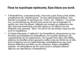 Ποια τα κυριότερα πρόσωπα; λίγα λόγια για αυτά
• Ο Ασπροδόντης, ο πρωταγωνιστής, είναι ένας μισός λύκος-μισός σκύλος
μπερδεμένος και "παγιδευμένος" σε έναν καταυλισμό Ινδιάνων. Ενώ
ξεκινάει να γνωρίζει το καινούριο του "σπίτι", του "κλέβουν¨" τη μητέρα
του, με αποτέλεσμα να κλειστεί στον εαυτό του και να αναπολεί τις
ημέρες που ήταν ελεύθερος. Εχθρικός και πονηρός με ανθρώπους και
ζώα, σιγά σιγά αναπτύσσει μια καλή σχέση με τον αφέντη του και
οδηγήται στην υποταγή. "Δίνει" τον εαυτό του και αντέχει τώρα πια όλο
αυτό το περιβάλλον.
• Ο Γκρίζος Κάστορας, ο "αφέντης" του Ασπροδόντη, εξοικειώνεται με την
δύσκολη συμπεριφορά του Ασπροδόντη, τον γνωρίζει καλύτερα, τον
υπερασπίζεται και τον προστατεύει. Τον τιμωρεί όταν κάνει κάτι λάθος,
αλλά και τον βοηθάει όποτε χρειαστεί, καθώς είναι και δίπλα του σε όλα.
Από ότι ξέρουμε για τον Γκρίζο Κάστορα, καταλαβαίνουμε πως είναι
δίκαιος άνθρωπος που θέλει να τον υπακούνε. Ακόμη, καταβάθος
αγαπάει τον Ασπροδόντη και δεν είναι αυτός ο σκληρός Ινδιάνος
αφέντης που φαντάζεται ο Ασπροδόντης.
 