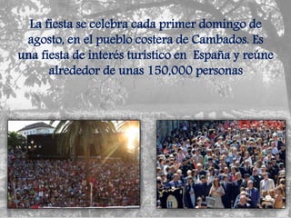 La fiesta se celebra cada primer domingo de
agosto, en el pueblo costera de Cambados. Es
una fiesta de interés turístico en España y reúne
alrededor de unas 150,000 personas
 