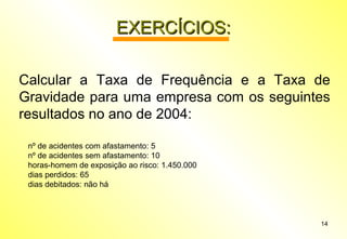 14
EXERCÍCIOS:EXERCÍCIOS:
Calcular a Taxa de Frequência e a Taxa de
Gravidade para uma empresa com os seguintes
resultados no ano de 2004:
nº de acidentes com afastamento: 5
nº de acidentes sem afastamento: 10
horas-homem de exposição ao risco: 1.450.000
dias perdidos: 65
dias debitados: não há
 