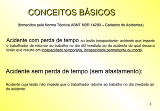 3
CONCEITOS BÁSICOSCONCEITOS BÁSICOS
(fornecidos pela Norma Técnica ABNT NBR 14280 – Cadastro de Acidentes)(fornecidos pela Norma Técnica ABNT NBR 14280 – Cadastro de Acidentes)
Acidente com perda de tempo ou lesão incapacitante: acidente que impede
o trabalhador de retornar ao trabalho no dia útil imediato ao do acidente do qual decorra
lesão que resulte em incapacidade temporária, incapacidade permanente ou morte.
Acidente sem perda de tempo (sem afastamento):
Acidente cuja lesão não impede que o trabalhador retorne ao trabalho no dia imediato ao
do acidente.
 