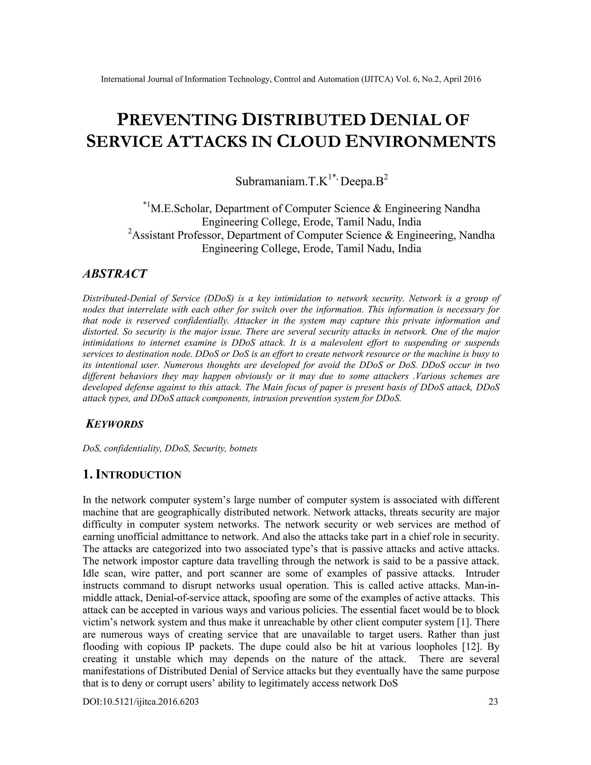 International Journal of Information Technology, Control and Automation (IJITCA) Vol. 6, No.2, April 2016
DOI:10.5121/ijitca.2016.6203 23
PREVENTING DISTRIBUTED DENIAL OF
SERVICE ATTACKS IN CLOUD ENVIRONMENTS
Subramaniam.T.K1*,
Deepa.B2
*1
M.E.Scholar, Department of Computer Science & Engineering Nandha
Engineering College, Erode, Tamil Nadu, India
2
Assistant Professor, Department of Computer Science & Engineering, Nandha
Engineering College, Erode, Tamil Nadu, India
ABSTRACT
Distributed-Denial of Service (DDoS) is a key intimidation to network security. Network is a group of
nodes that interrelate with each other for switch over the information. This information is necessary for
that node is reserved confidentially. Attacker in the system may capture this private information and
distorted. So security is the major issue. There are several security attacks in network. One of the major
intimidations to internet examine is DDoS attack. It is a malevolent effort to suspending or suspends
services to destination node. DDoS or DoS is an effort to create network resource or the machine is busy to
its intentional user. Numerous thoughts are developed for avoid the DDoS or DoS. DDoS occur in two
different behaviors they may happen obviously or it may due to some attackers .Various schemes are
developed defense against to this attack. The Main focus of paper is present basis of DDoS attack, DDoS
attack types, and DDoS attack components, intrusion prevention system for DDoS.
KEYWORDS
DoS, confidentiality, DDoS, Security, botnets
1. INTRODUCTION
In the network computer system’s large number of computer system is associated with different
machine that are geographically distributed network. Network attacks, threats security are major
difficulty in computer system networks. The network security or web services are method of
earning unofficial admittance to network. And also the attacks take part in a chief role in security.
The attacks are categorized into two associated type’s that is passive attacks and active attacks.
The network impostor capture data travelling through the network is said to be a passive attack.
Idle scan, wire patter, and port scanner are some of examples of passive attacks. Intruder
instructs command to disrupt networks usual operation. This is called active attacks. Man-in-
middle attack, Denial-of-service attack, spoofing are some of the examples of active attacks. This
attack can be accepted in various ways and various policies. The essential facet would be to block
victim’s network system and thus make it unreachable by other client computer system [1]. There
are numerous ways of creating service that are unavailable to target users. Rather than just
flooding with copious IP packets. The dupe could also be hit at various loopholes [12]. By
creating it unstable which may depends on the nature of the attack. There are several
manifestations of Distributed Denial of Service attacks but they eventually have the same purpose
that is to deny or corrupt users’ ability to legitimately access network DoS
 