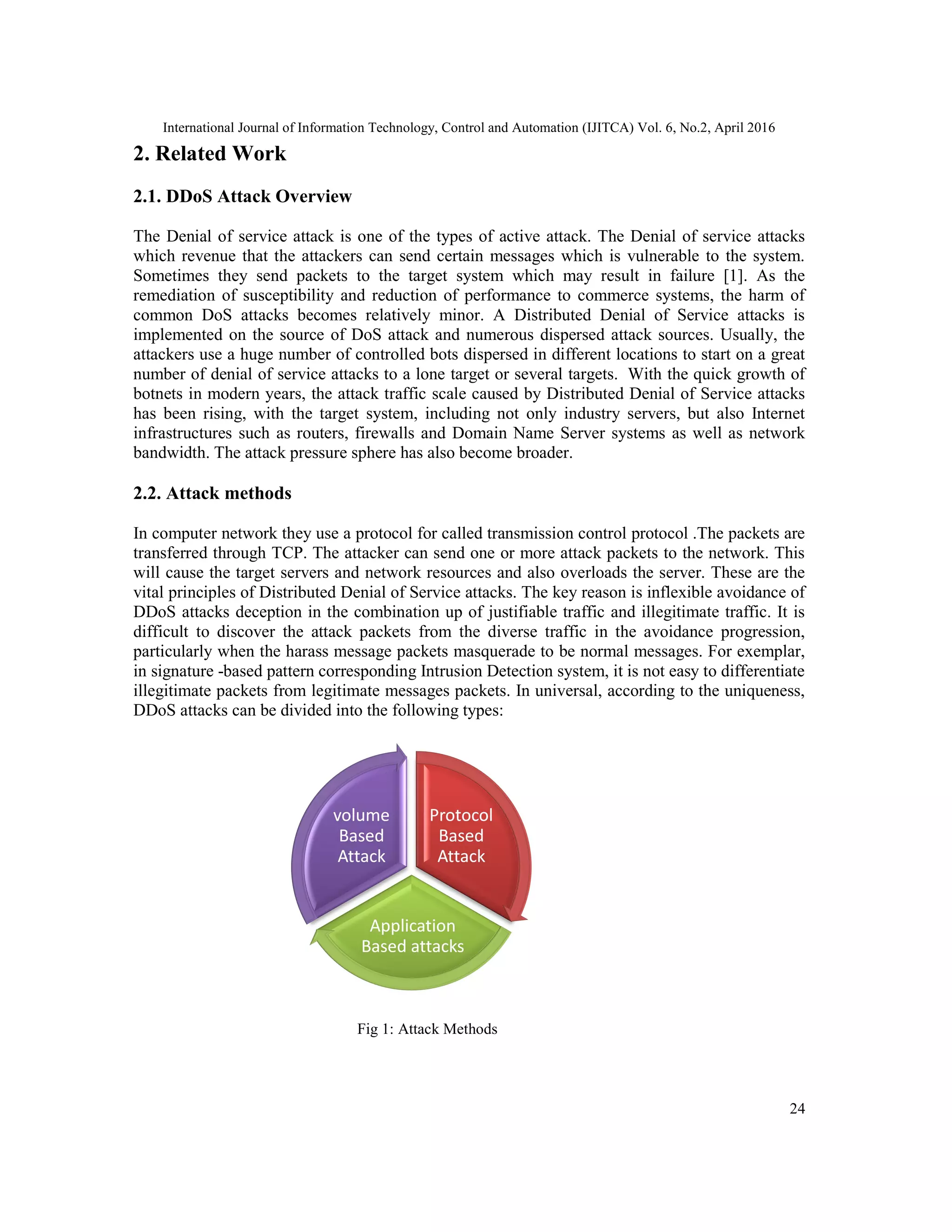 International Journal of Information Technology, Control and Automation (IJITCA) Vol. 6, No.2, April 2016
24
2. Related Work
2.1. DDoS Attack Overview
The Denial of service attack is one of the types of active attack. The Denial of service attacks
which revenue that the attackers can send certain messages which is vulnerable to the system.
Sometimes they send packets to the target system which may result in failure [1]. As the
remediation of susceptibility and reduction of performance to commerce systems, the harm of
common DoS attacks becomes relatively minor. A Distributed Denial of Service attacks is
implemented on the source of DoS attack and numerous dispersed attack sources. Usually, the
attackers use a huge number of controlled bots dispersed in different locations to start on a great
number of denial of service attacks to a lone target or several targets. With the quick growth of
botnets in modern years, the attack traffic scale caused by Distributed Denial of Service attacks
has been rising, with the target system, including not only industry servers, but also Internet
infrastructures such as routers, firewalls and Domain Name Server systems as well as network
bandwidth. The attack pressure sphere has also become broader.
2.2. Attack methods
In computer network they use a protocol for called transmission control protocol .The packets are
transferred through TCP. The attacker can send one or more attack packets to the network. This
will cause the target servers and network resources and also overloads the server. These are the
vital principles of Distributed Denial of Service attacks. The key reason is inflexible avoidance of
DDoS attacks deception in the combination up of justifiable traffic and illegitimate traffic. It is
difficult to discover the attack packets from the diverse traffic in the avoidance progression,
particularly when the harass message packets masquerade to be normal messages. For exemplar,
in signature -based pattern corresponding Intrusion Detection system, it is not easy to differentiate
illegitimate packets from legitimate messages packets. In universal, according to the uniqueness,
DDoS attacks can be divided into the following types:
Fig 1: Attack Methods
Protocol
Based
Attack
Application
Based attacks
volume
Based
Attack
 