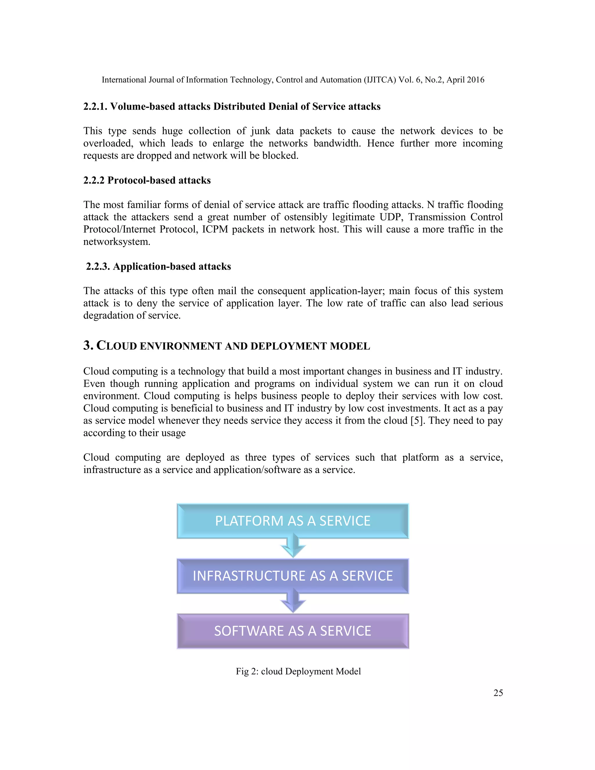 International Journal of Information Technology, Control and Automation (IJITCA) Vol. 6, No.2, April 2016
25
2.2.1. Volume-based attacks Distributed Denial of Service attacks
This type sends huge collection of junk data packets to cause the network devices to be
overloaded, which leads to enlarge the networks bandwidth. Hence further more incoming
requests are dropped and network will be blocked.
2.2.2 Protocol-based attacks
The most familiar forms of denial of service attack are traffic flooding attacks. N traffic flooding
attack the attackers send a great number of ostensibly legitimate UDP, Transmission Control
Protocol/Internet Protocol, ICPM packets in network host. This will cause a more traffic in the
networksystem.
2.2.3. Application-based attacks
The attacks of this type often mail the consequent application-layer; main focus of this system
attack is to deny the service of application layer. The low rate of traffic can also lead serious
degradation of service.
3. CLOUD ENVIRONMENT AND DEPLOYMENT MODEL
Cloud computing is a technology that build a most important changes in business and IT industry.
Even though running application and programs on individual system we can run it on cloud
environment. Cloud computing is helps business people to deploy their services with low cost.
Cloud computing is beneficial to business and IT industry by low cost investments. It act as a pay
as service model whenever they needs service they access it from the cloud [5]. They need to pay
according to their usage
Cloud computing are deployed as three types of services such that platform as a service,
infrastructure as a service and application/software as a service.
Fig 2: cloud Deployment Model
SOFTWARE AS A SERVICE
INFRASTRUCTURE AS A SERVICE
PLATFORM AS A SERVICE
 
