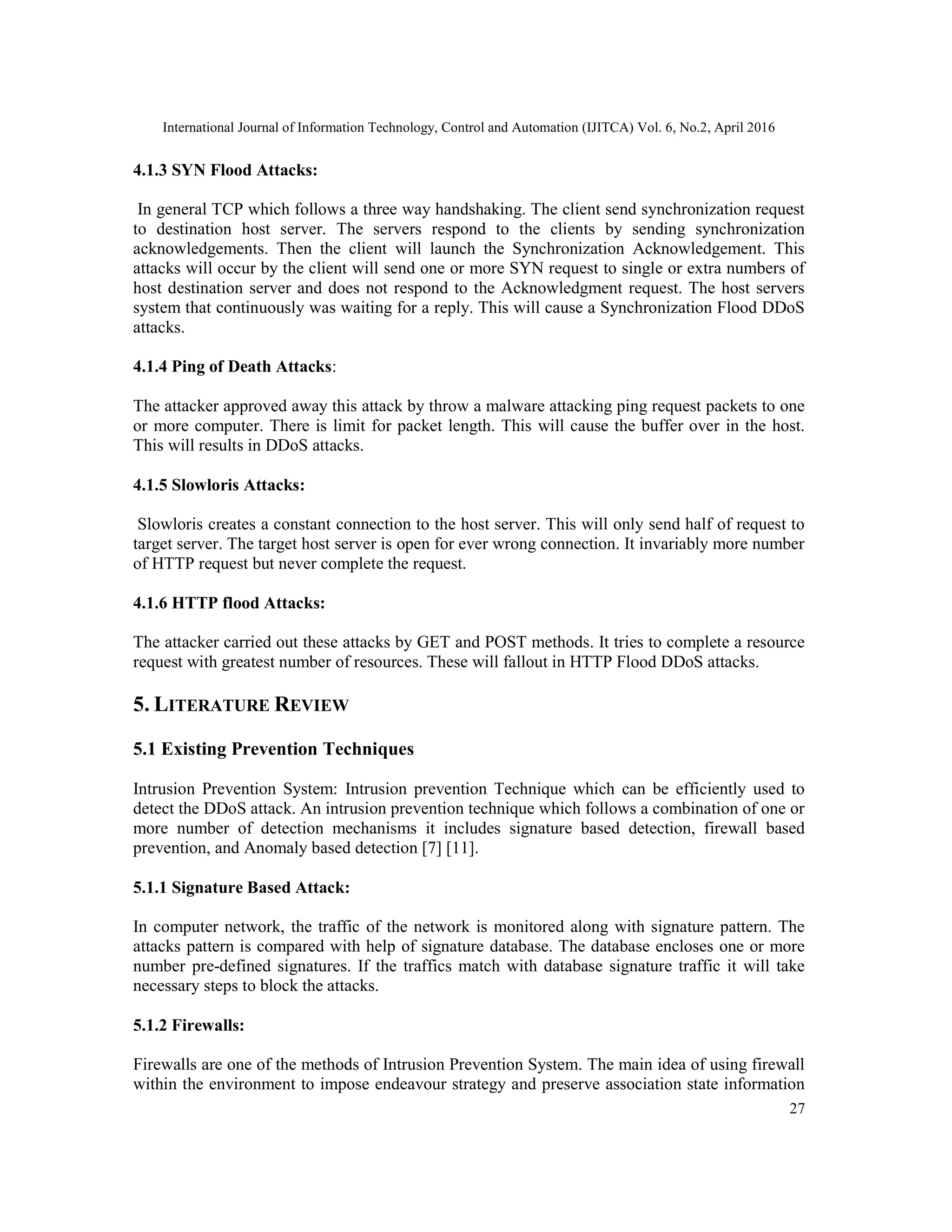 International Journal of Information Technology, Control and Automation (IJITCA) Vol. 6, No.2, April 2016
27
4.1.3 SYN Flood Attacks:
In general TCP which follows a three way handshaking. The client send synchronization request
to destination host server. The servers respond to the clients by sending synchronization
acknowledgements. Then the client will launch the Synchronization Acknowledgement. This
attacks will occur by the client will send one or more SYN request to single or extra numbers of
host destination server and does not respond to the Acknowledgment request. The host servers
system that continuously was waiting for a reply. This will cause a Synchronization Flood DDoS
attacks.
4.1.4 Ping of Death Attacks:
The attacker approved away this attack by throw a malware attacking ping request packets to one
or more computer. There is limit for packet length. This will cause the buffer over in the host.
This will results in DDoS attacks.
4.1.5 Slowloris Attacks:
Slowloris creates a constant connection to the host server. This will only send half of request to
target server. The target host server is open for ever wrong connection. It invariably more number
of HTTP request but never complete the request.
4.1.6 HTTP flood Attacks:
The attacker carried out these attacks by GET and POST methods. It tries to complete a resource
request with greatest number of resources. These will fallout in HTTP Flood DDoS attacks.
5. LITERATURE REVIEW
5.1 Existing Prevention Techniques
Intrusion Prevention System: Intrusion prevention Technique which can be efficiently used to
detect the DDoS attack. An intrusion prevention technique which follows a combination of one or
more number of detection mechanisms it includes signature based detection, firewall based
prevention, and Anomaly based detection [7] [11].
5.1.1 Signature Based Attack:
In computer network, the traffic of the network is monitored along with signature pattern. The
attacks pattern is compared with help of signature database. The database encloses one or more
number pre-defined signatures. If the traffics match with database signature traffic it will take
necessary steps to block the attacks.
5.1.2 Firewalls:
Firewalls are one of the methods of Intrusion Prevention System. The main idea of using firewall
within the environment to impose endeavour strategy and preserve association state information
 