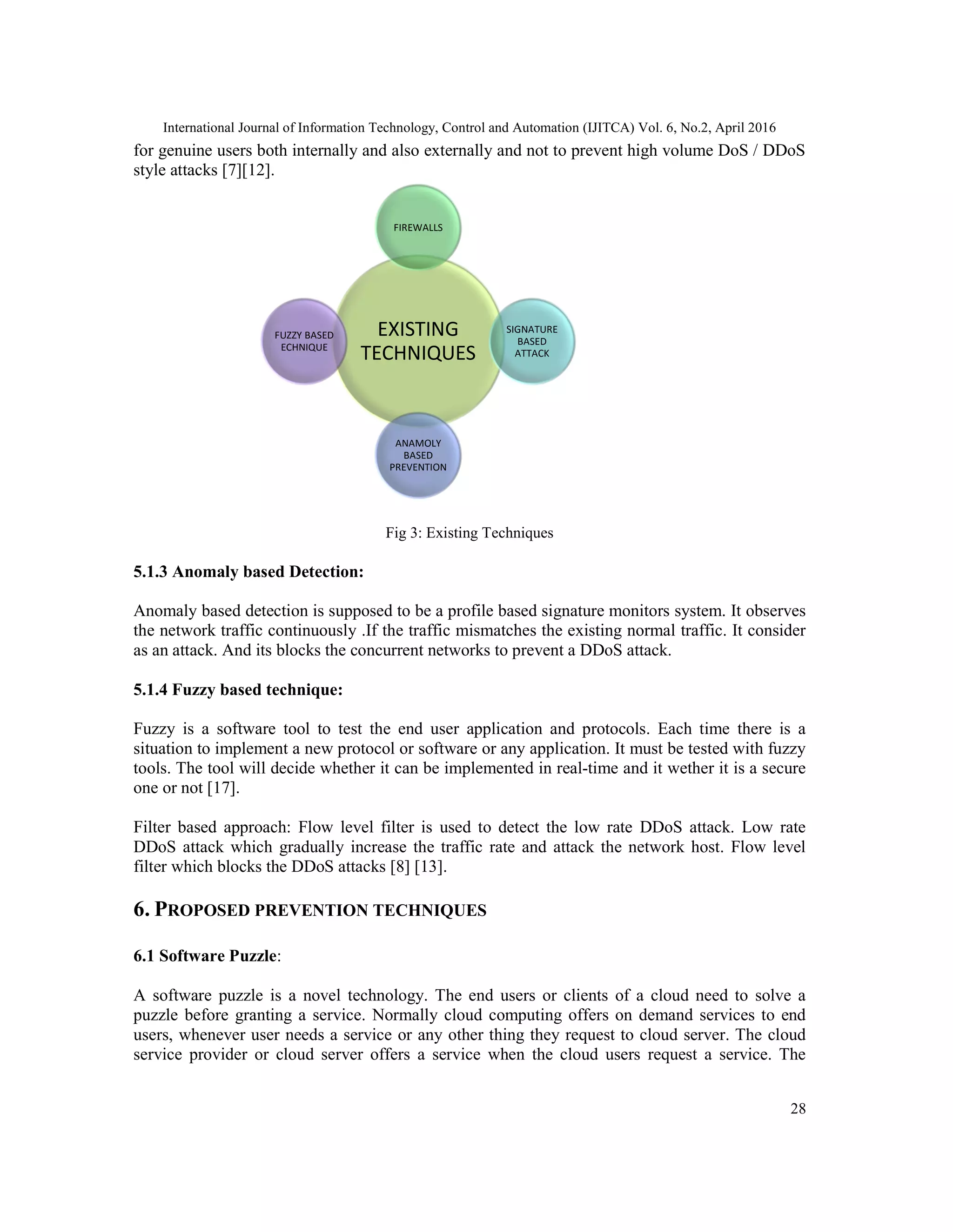 International Journal of Information Technology, Control and Automation (IJITCA) Vol. 6, No.2, April 2016
28
for genuine users both internally and also externally and not to prevent high volume DoS / DDoS
style attacks [7][12].
Fig 3: Existing Techniques
5.1.3 Anomaly based Detection:
Anomaly based detection is supposed to be a profile based signature monitors system. It observes
the network traffic continuously .If the traffic mismatches the existing normal traffic. It consider
as an attack. And its blocks the concurrent networks to prevent a DDoS attack.
5.1.4 Fuzzy based technique:
Fuzzy is a software tool to test the end user application and protocols. Each time there is a
situation to implement a new protocol or software or any application. It must be tested with fuzzy
tools. The tool will decide whether it can be implemented in real-time and it wether it is a secure
one or not [17].
Filter based approach: Flow level filter is used to detect the low rate DDoS attack. Low rate
DDoS attack which gradually increase the traffic rate and attack the network host. Flow level
filter which blocks the DDoS attacks [8] [13].
6. PROPOSED PREVENTION TECHNIQUES
6.1 Software Puzzle:
A software puzzle is a novel technology. The end users or clients of a cloud need to solve a
puzzle before granting a service. Normally cloud computing offers on demand services to end
users, whenever user needs a service or any other thing they request to cloud server. The cloud
service provider or cloud server offers a service when the cloud users request a service. The
EXISTING
TECHNIQUES
FIREWALLS
SIGNATURE
BASED
ATTACK
ANAMOLY
BASED
PREVENTION
FUZZY BASED
ECHNIQUE
 